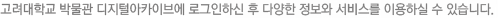 고려대학교 박물관 디지털아카이브에 로그인하신 후 다양한 정보와 서비스를 이용하실 수 있습니다. 